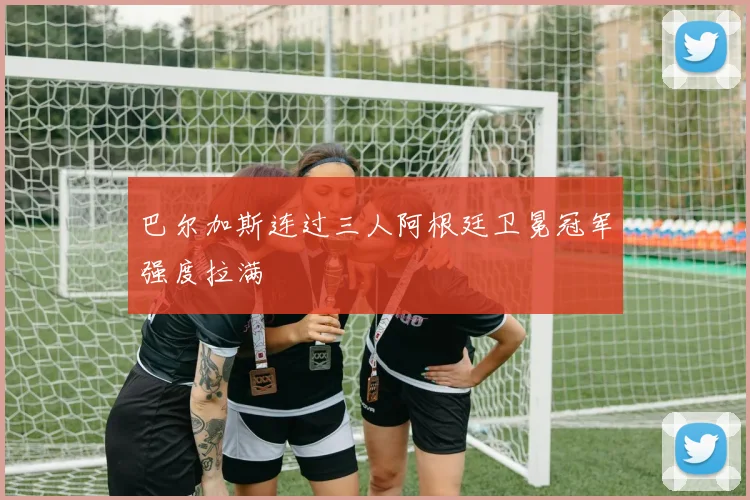 巴尔加斯连过三人阿根廷卫冕冠军强度拉满