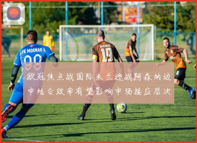 欧冠焦点战国际米兰迎战阿森纳边中结合效率有望影响中场接应层次