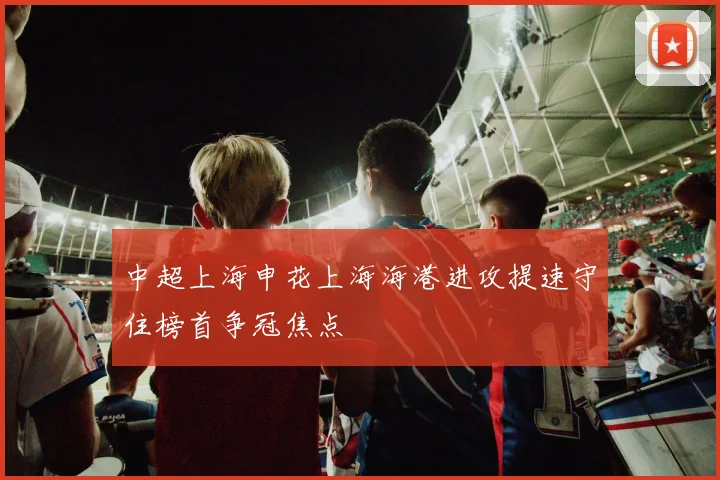 中超上海申花上海海港进攻提速守住榜首争冠焦点