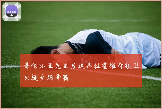 哥伦比亚先丢后追弗拉霍维奇铁卫头槌全场沸腾