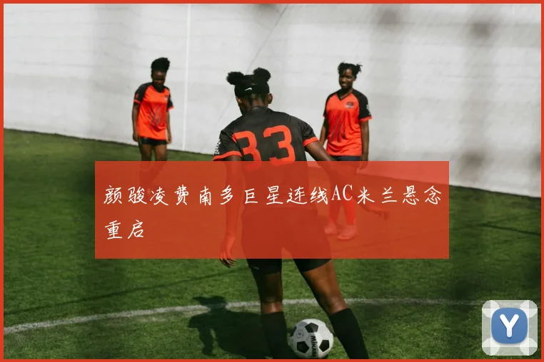 颜骏凌费南多巨星连线AC米兰悬念重启