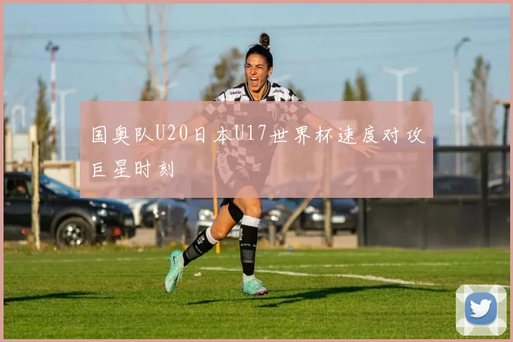 国奥队U20日本U17世界杯速度对攻巨星时刻