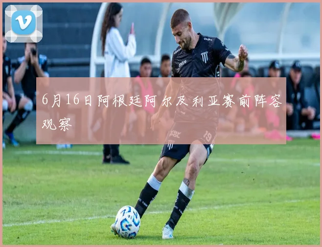 6月16日阿根廷阿尔及利亚赛前阵容观察