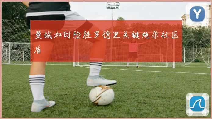 曼城加时险胜罗德里关键绝杀社区盾