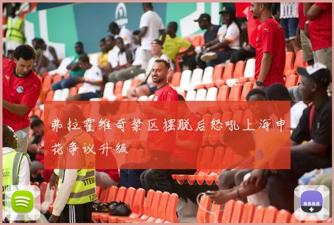 弗拉霍维奇禁区摆脱后怒吼上海申花争议升级