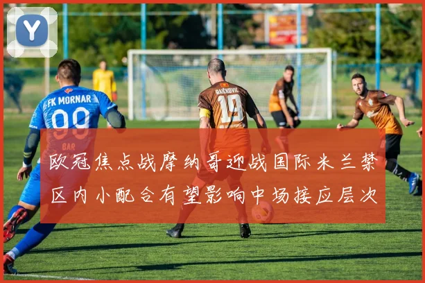 欧冠焦点战摩纳哥迎战国际米兰禁区内小配合有望影响中场接应层次