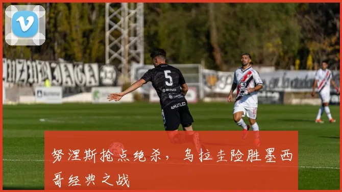 努涅斯抢点绝杀,乌拉圭险胜墨西哥经典之战