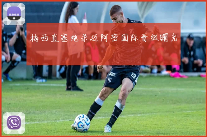 梅西直塞绝杀迈阿密国际晋级曙光