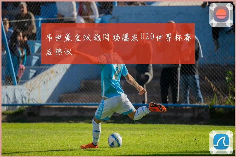 韦世豪金玟哉同场爆发U20世界杯赛后热议