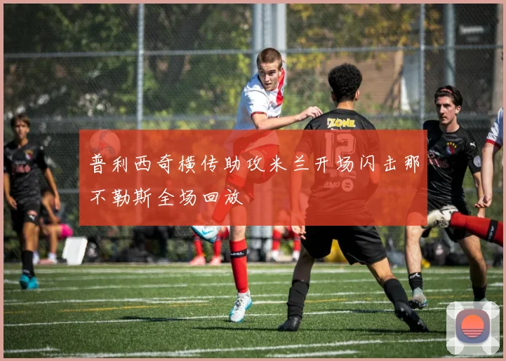 普利西奇横传助攻米兰开场闪击那不勒斯全场回放