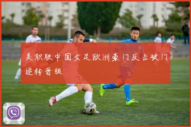 美职联中国女足欧洲豪门反击破门逆转晋级