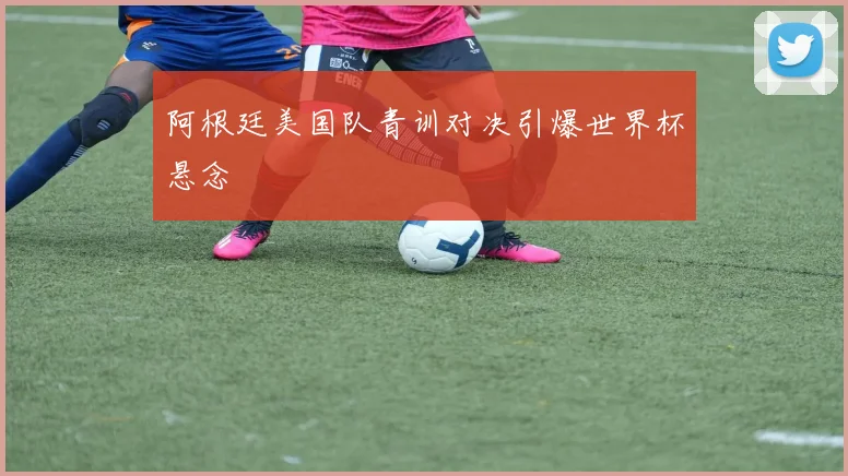阿根廷美国队青训对决引爆世界杯悬念