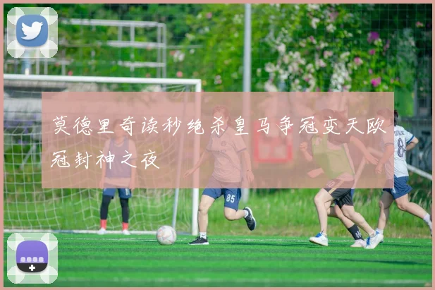 莫德里奇读秒绝杀皇马争冠变天欧冠封神之夜