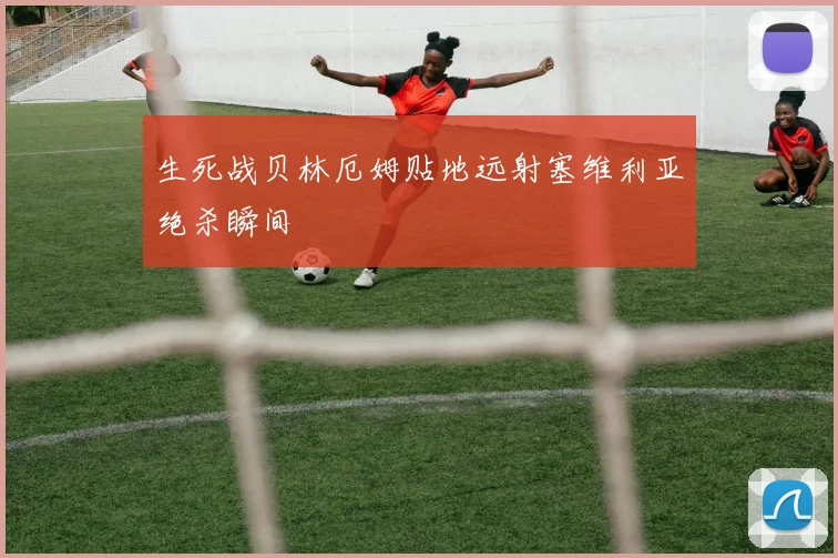 生死战贝林厄姆贴地远射塞维利亚绝杀瞬间