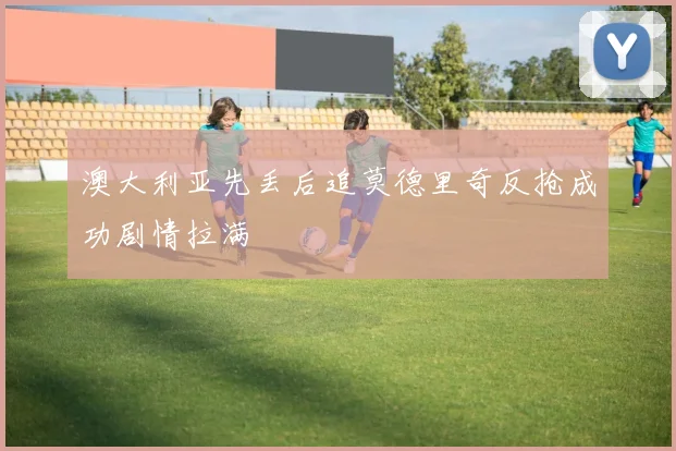 澳大利亚先丢后追莫德里奇反抢成功剧情拉满