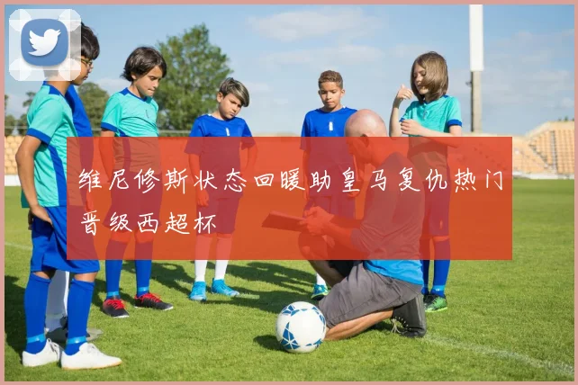 维尼修斯状态回暖助皇马复仇热门晋级西超杯