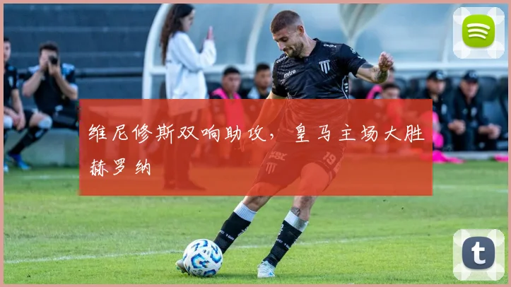 维尼修斯双响助攻，皇马主场大胜赫罗纳