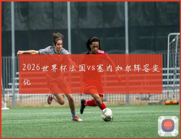 2026世界杯法国vs塞内加尔阵容变化