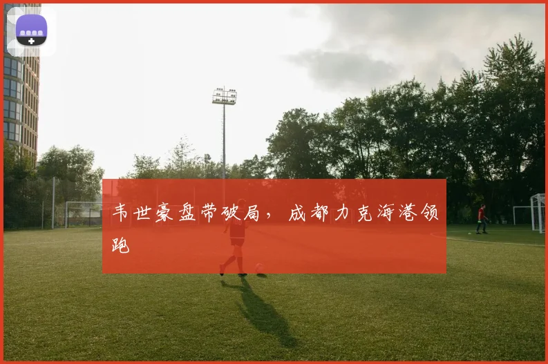 韦世豪盘带破局，成都力克海港领跑