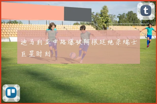 迪马利亚中路爆破阿根廷绝杀瑞士巨星时刻