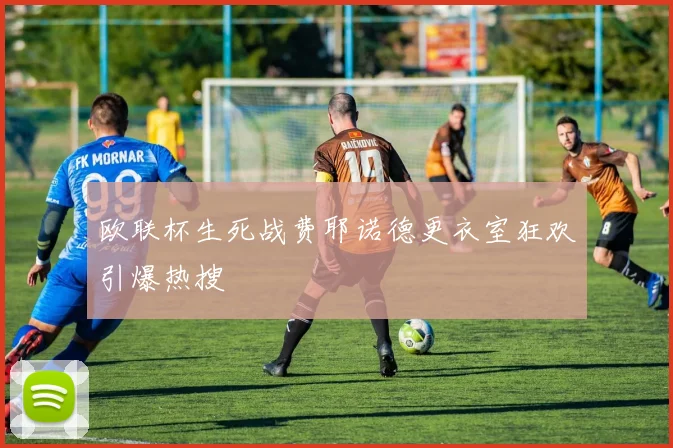 欧联杯生死战费耶诺德更衣室狂欢引爆热搜