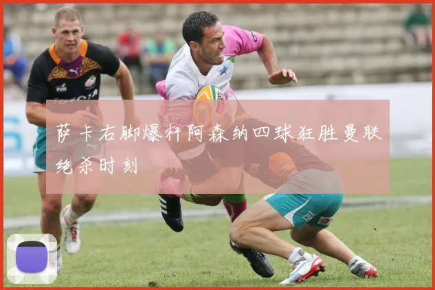 萨卡右脚爆杆阿森纳四球狂胜曼联绝杀时刻