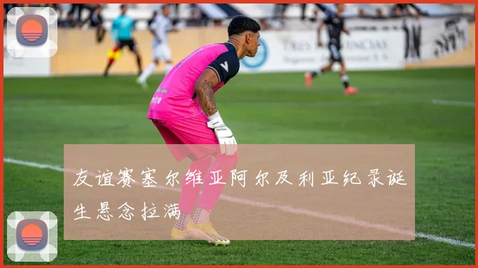 友谊赛塞尔维亚阿尔及利亚纪录诞生悬念拉满