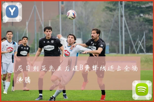 尼日利亚先丢后追B费锋线连击全场沸腾