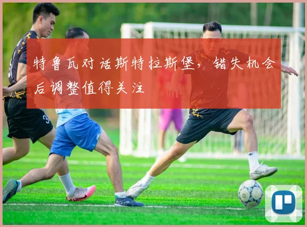 特鲁瓦对话斯特拉斯堡，错失机会后调整值得关注