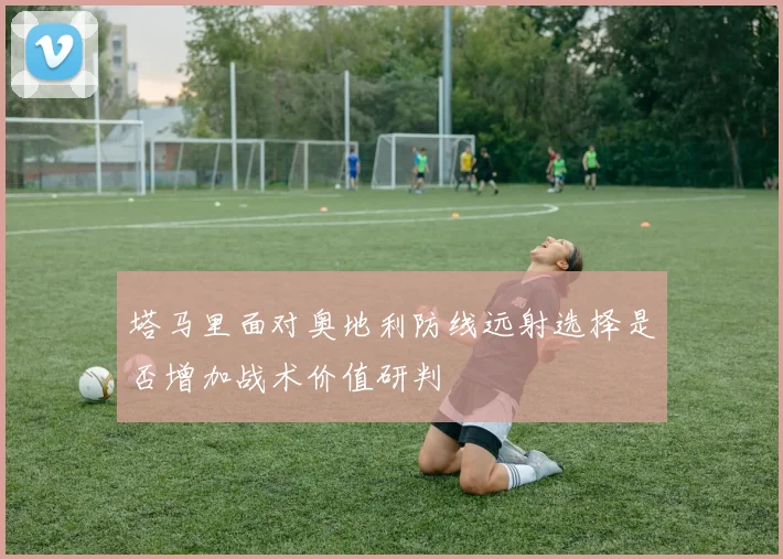 塔马里面对奥地利防线远射选择是否增加战术价值研判