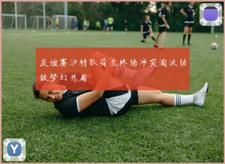 友谊赛沙特队荷兰终场冲突淘汰劲敌梦幻开局