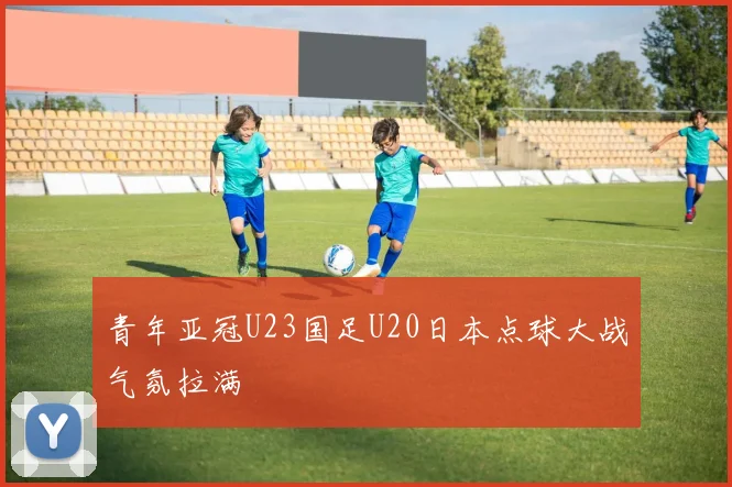 青年亚冠U23国足U20日本点球大战气氛拉满