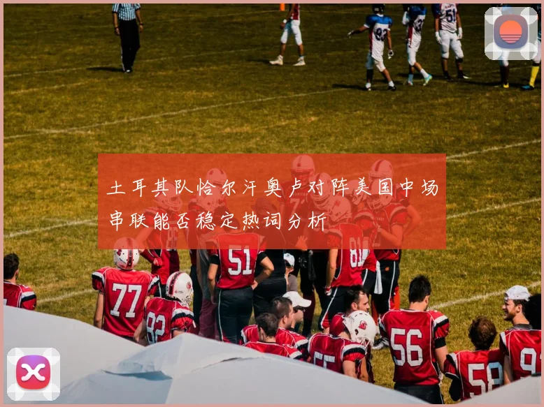 土耳其队恰尔汗奥卢对阵美国中场串联能否稳定热词分析
