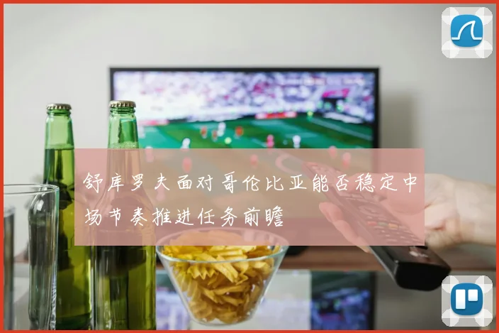 舒库罗夫面对哥伦比亚能否稳定中场节奏推进任务前瞻