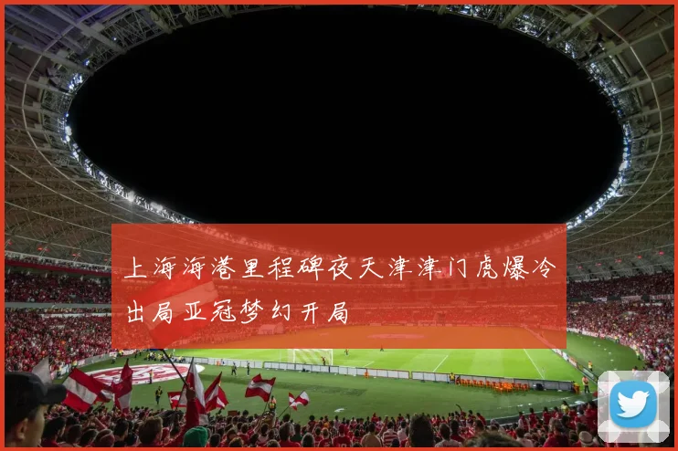 上海海港里程碑夜天津津门虎爆冷出局亚冠梦幻开局