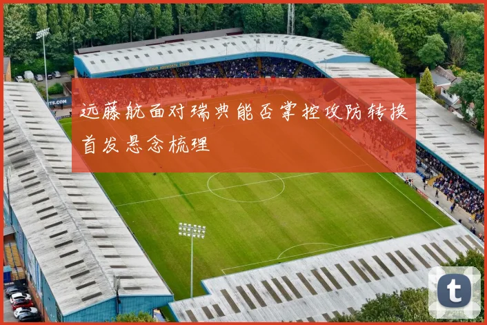 远藤航面对瑞典能否掌控攻防转换首发悬念梳理