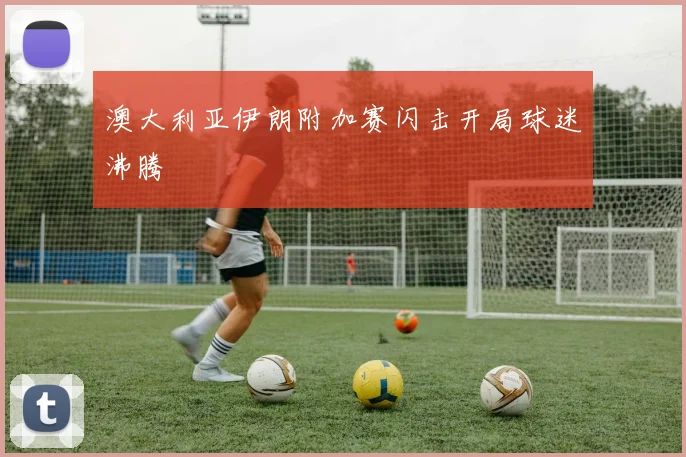 澳大利亚伊朗附加赛闪击开局球迷沸腾