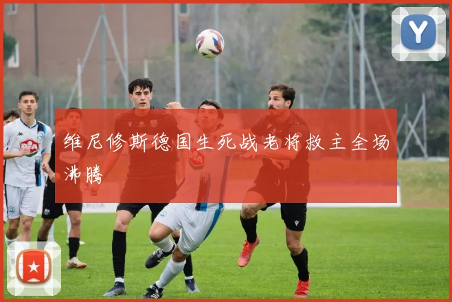 维尼修斯德国生死战老将救主全场沸腾