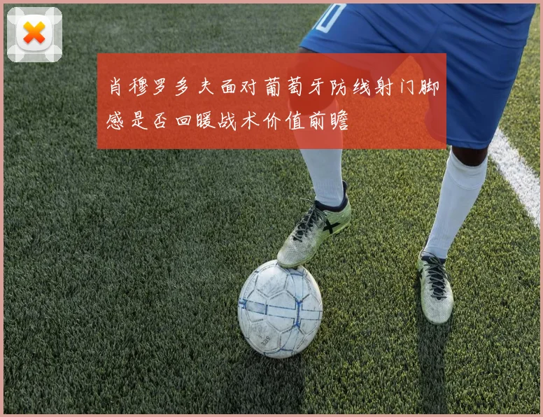 肖穆罗多夫面对葡萄牙防线射门脚感是否回暖战术价值前瞻