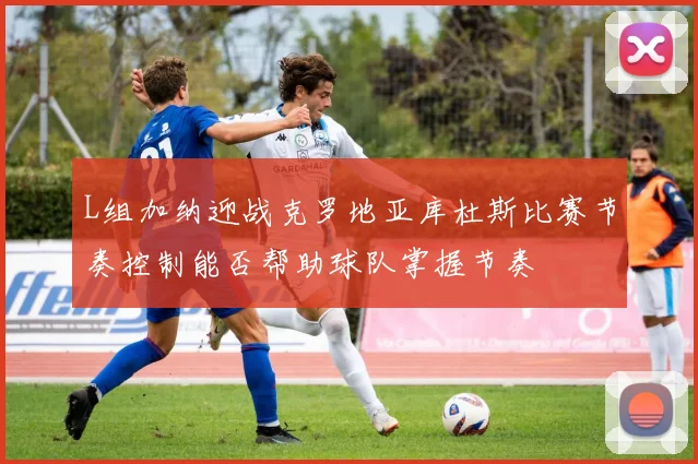 L组加纳迎战克罗地亚库杜斯比赛节奏控制能否帮助球队掌握节奏