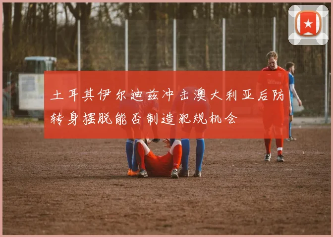 土耳其伊尔迪兹冲击澳大利亚后防转身摆脱能否制造犯规机会