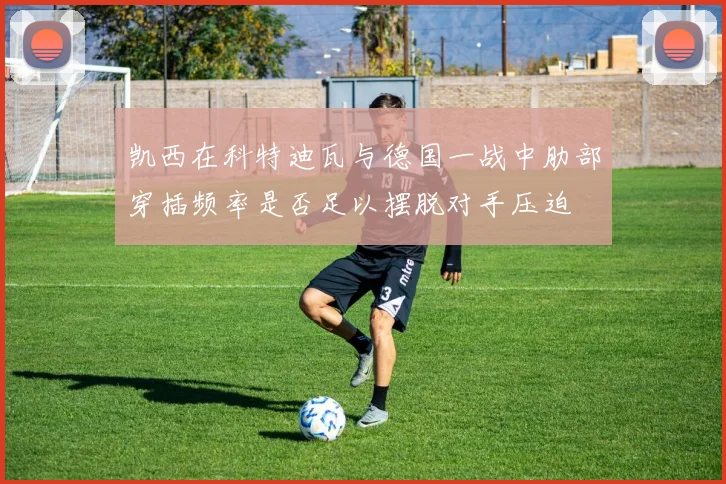 凯西在科特迪瓦与德国一战中肋部穿插频率是否足以摆脱对手压迫