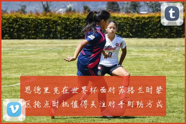 恩德里克在世界杯面对苏格兰时禁区抢点时机值得关注对手盯防方式