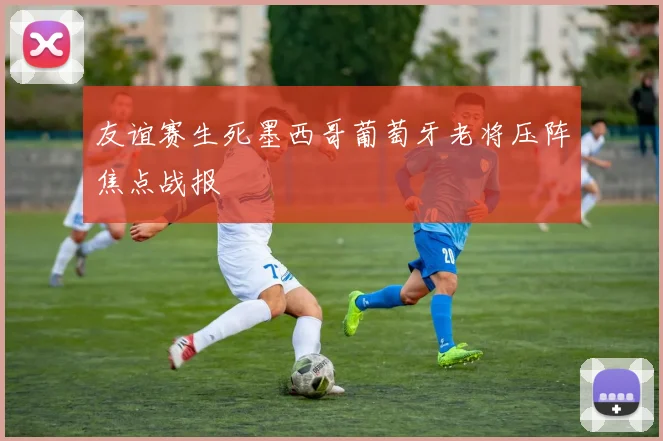 友谊赛生死墨西哥葡萄牙老将压阵焦点战报