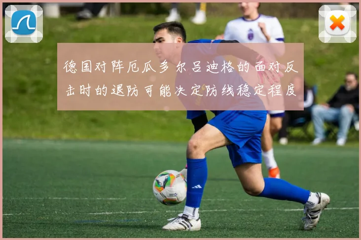 德国对阵厄瓜多尔吕迪格的面对反击时的退防可能决定防线稳定程度