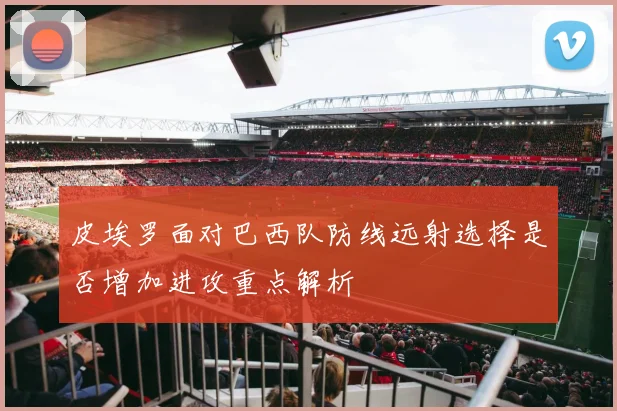 皮埃罗面对巴西队防线远射选择是否增加进攻重点解析