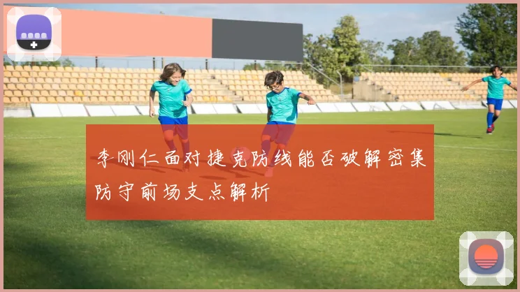 李刚仁面对捷克防线能否破解密集防守前场支点解析