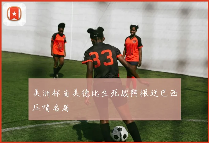 美洲杯南美德比生死战阿根廷巴西压哨名局