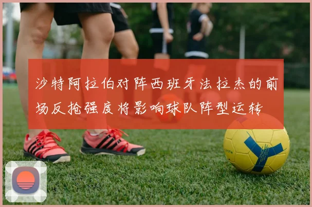 沙特阿拉伯对阵西班牙法拉杰的前场反抢强度将影响球队阵型运转