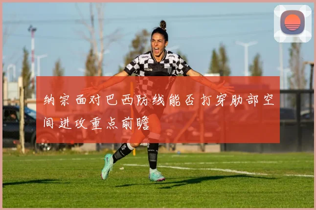 纳宗面对巴西防线能否打穿肋部空间进攻重点前瞻